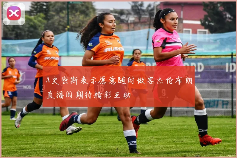 A史密斯表示愿意随时做客杰伦布朗直播间期待精彩互动