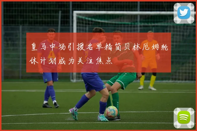 皇马中场引援名单精简贝林厄姆轮休计划成为关注焦点