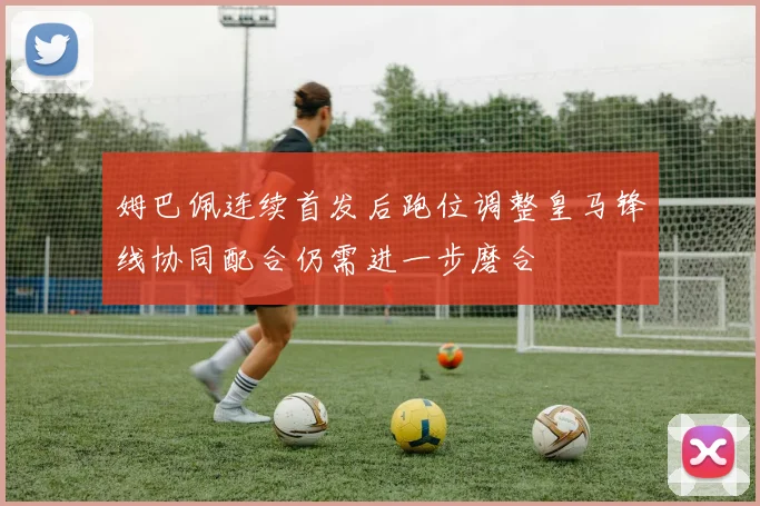 姆巴佩连续首发后跑位调整皇马锋线协同配合仍需进一步磨合