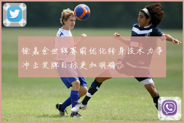 徐嘉余世锦赛前优化转身技术力争冲击奖牌目标更加明确