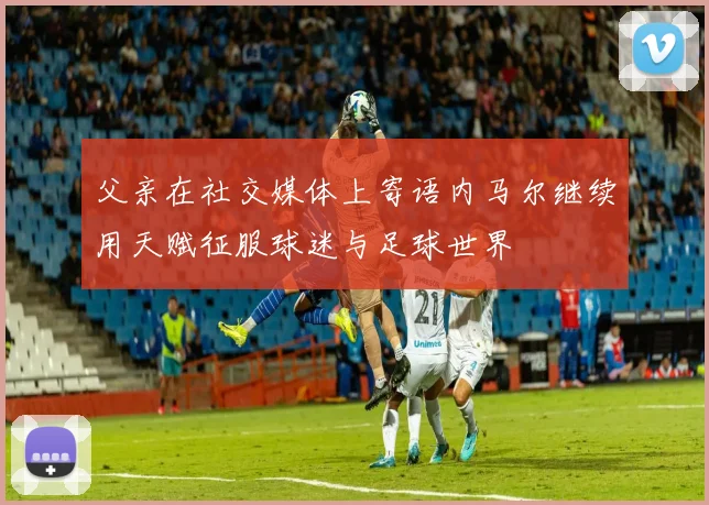 父亲在社交媒体上寄语内马尔继续用天赋征服球迷与足球世界