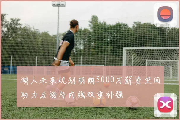 湖人未来规划明朗5000万薪资空间助力后场与内线双重补强