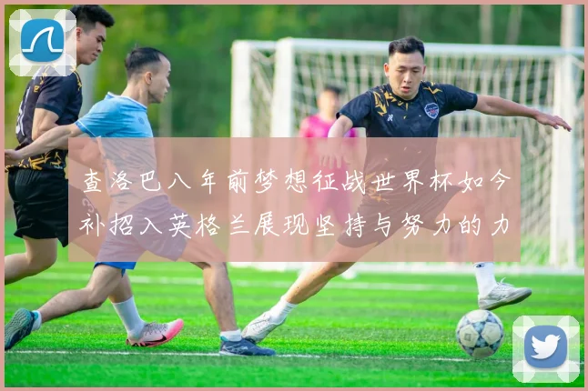 查洛巴八年前梦想征战世界杯如今补招入英格兰展现坚持与努力的力量