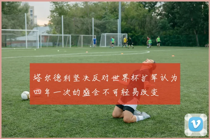 塔尔德利坚决反对世界杯扩军认为四年一次的盛会不可轻易改变