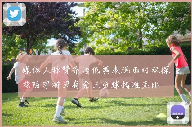 媒体人称赞乔治低调表现面对双探花防守游刃有余三分球精准无比