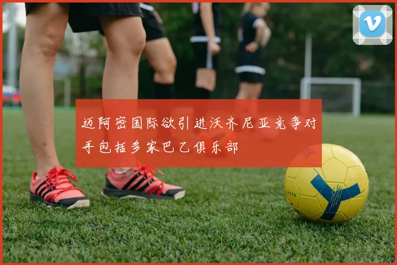 迈阿密国际欲引进沃齐尼亚竞争对手包括多家巴乙俱乐部