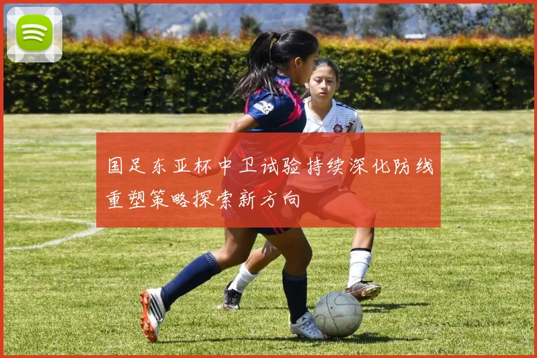 国足东亚杯中卫试验持续深化防线重塑策略探索新方向