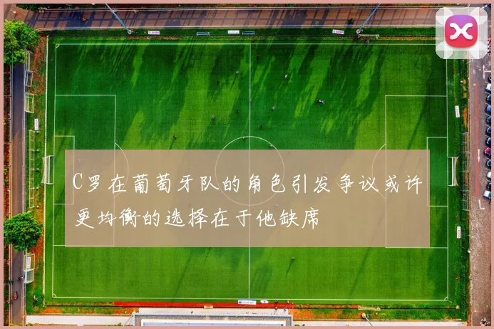C罗在葡萄牙队的角色引发争议或许更均衡的选择在于他缺席