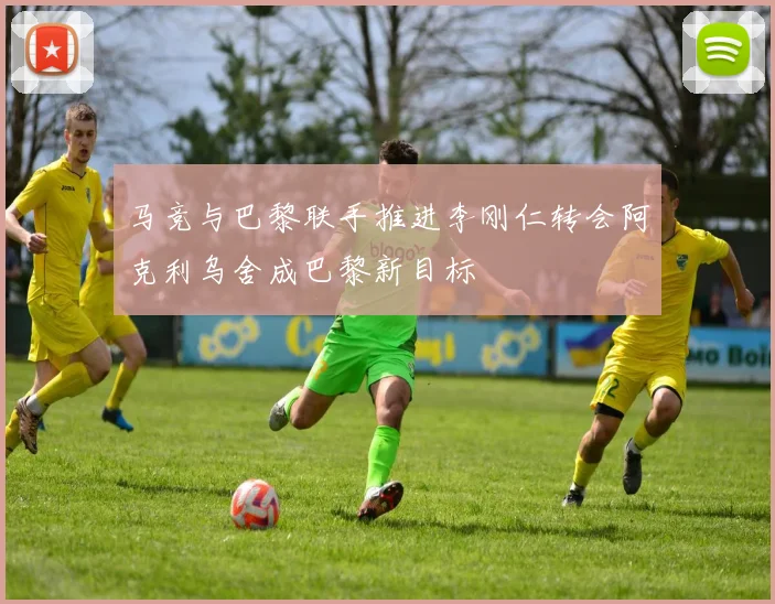 马竞与巴黎联手推进李刚仁转会阿克利乌舍成巴黎新目标