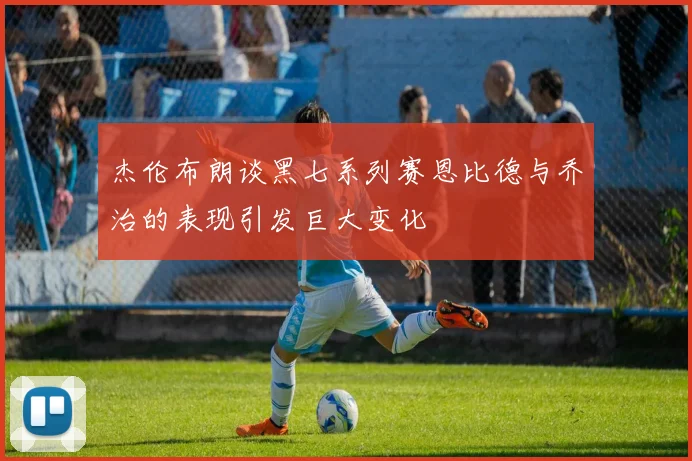 杰伦布朗谈黑七系列赛恩比德与乔治的表现引发巨大变化