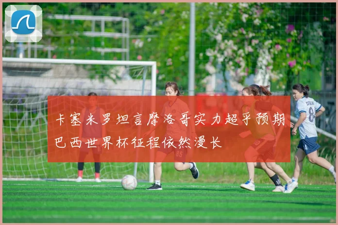 卡塞米罗坦言摩洛哥实力超乎预期巴西世界杯征程依然漫长