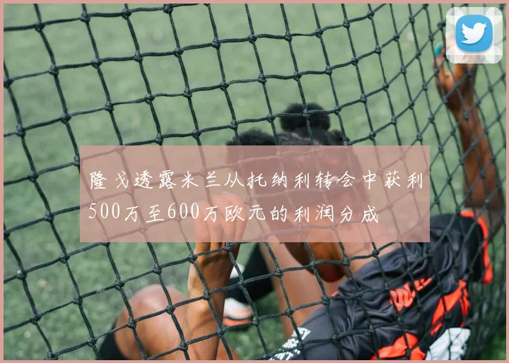 隆戈透露米兰从托纳利转会中获利500万至600万欧元的利润分成