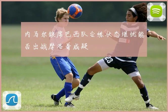内马尔缺席巴西队合练状态堪忧能否出战摩洛哥成疑