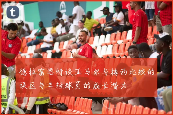 德拉富恩特谈亚马尔与梅西比较的误区与年轻球员的成长潜力
