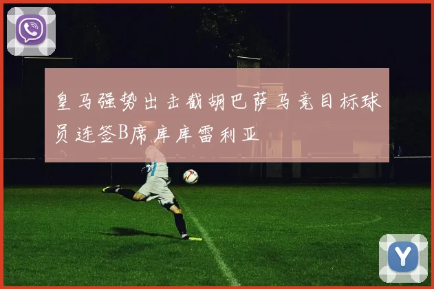 皇马强势出击截胡巴萨马竞目标球员连签B席库库雷利亚