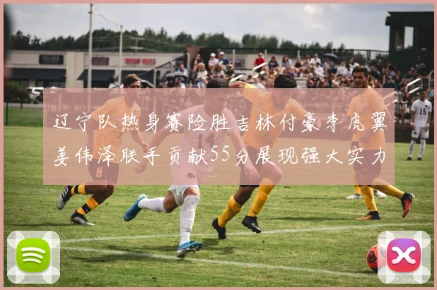 辽宁队热身赛险胜吉林付豪李虎翼姜伟泽联手贡献55分展现强大实力