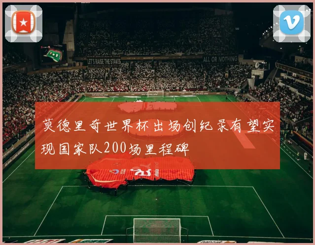 莫德里奇世界杯出场创纪录有望实现国家队200场里程碑