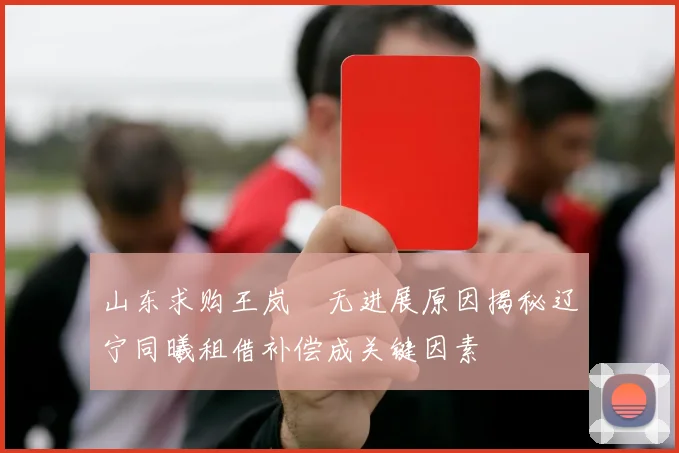 山东求购王岚嵚无进展原因揭秘辽宁同曦租借补偿成关键因素