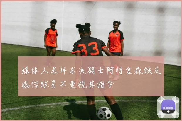 媒体人点评东决骑士阿特金森缺乏威信球员不重视其指令