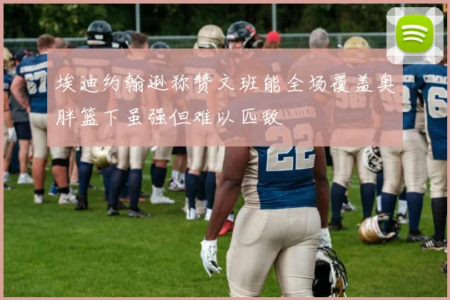埃迪约翰逊称赞文班能全场覆盖奥胖篮下虽强但难以匹敌