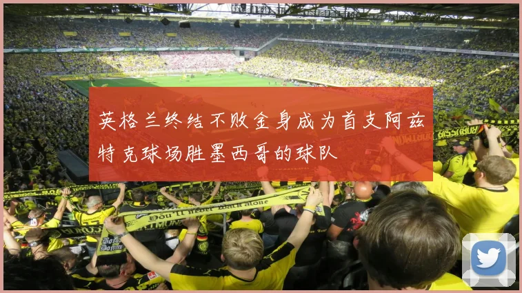 英格兰终结不败金身成为首支阿兹特克球场胜墨西哥的球队
