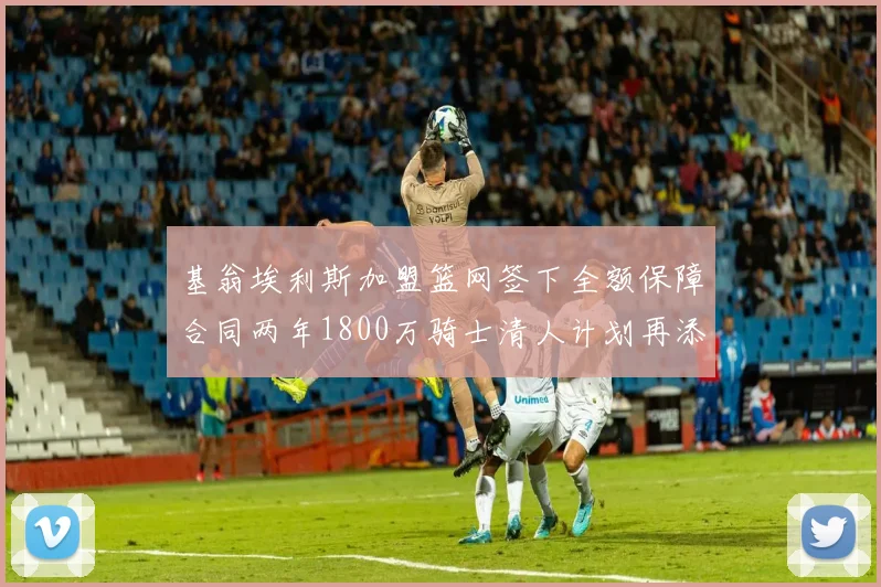 基翁埃利斯加盟篮网签下全额保障合同两年1800万骑士清人计划再添新动态