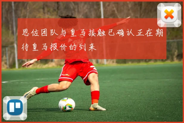 恩佐团队与皇马接触已确认正在期待皇马报价的到来